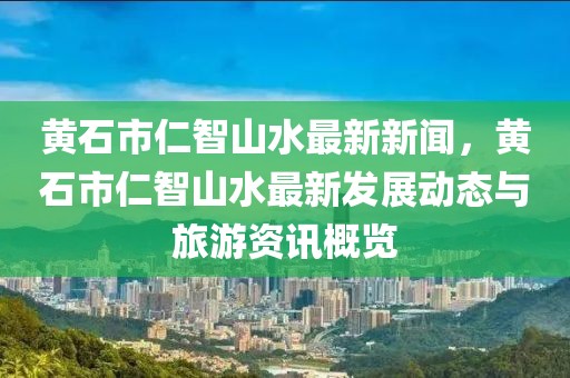 黄石市仁智山水最新新闻，黄石市仁智山水最新发展动态与旅游资讯概览