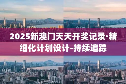 2025新澳门天天开奖记录·精细化计划设计-持续追踪