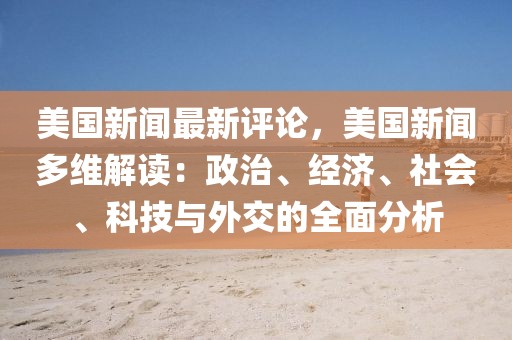 美国新闻最新评论，美国新闻多维解读：政治、经济、社会、科技与外交的全面分析