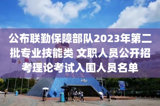 公布联勤保障部队2023年第二批专业技能类 文职人员公开招考理论考试入围人员名单