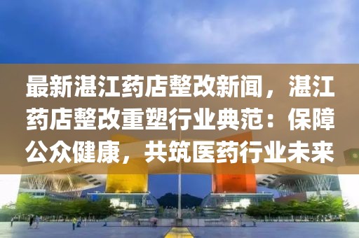 最新湛江药店整改新闻，湛江药店整改重塑行业典范：保障公众健康，共筑医药行业未来