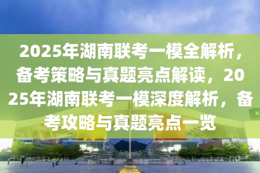 2025年湖南联考一模全解析，备考策略与真题亮点解读，2025年湖南联考一模深度解析，备考攻略与真题亮点一览