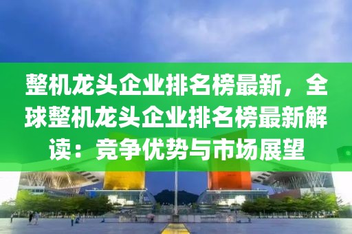 整机龙头企业排名榜最新，全球整机龙头企业排名榜最新解读：竞争优势与市场展望