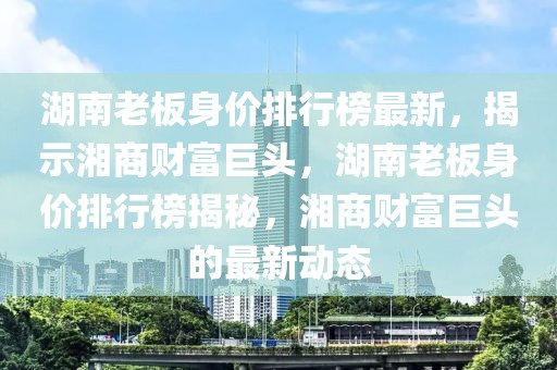 湖南老板身价排行榜最新，揭示湘商财富巨头，湖南老板身价排行榜揭秘，湘商财富巨头的最新动态