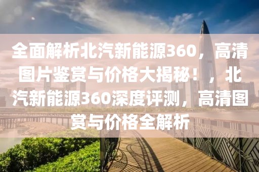 全面解析北汽新能源360，高清图片鉴赏与价格大揭秘！，北汽新能源360深度评测，高清图赏与价格全解析