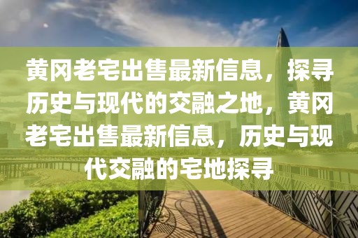 黄冈老宅出售最新信息，探寻历史与现代的交融之地，黄冈老宅出售最新信息，历史与现代交融的宅地探寻