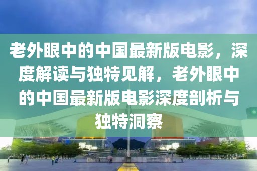 老外眼中的中国最新版电影，深度解读与独特见解，老外眼中的中国最新版电影深度剖析与独特洞察