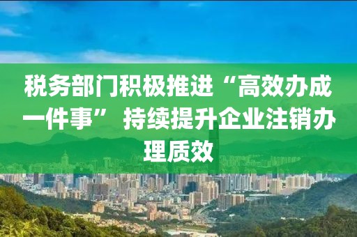 税务部门积极推进“高效办成一件事” 持续提升企业注销办理质效