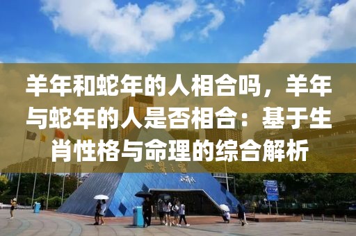 羊年和蛇年的人相合吗，羊年与蛇年的人是否相合：基于生肖性格与命理的综合解析