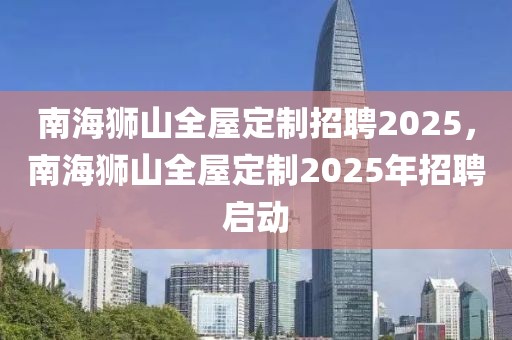 南海狮山全屋定制招聘2025，南海狮山全屋定制2025年招聘启动