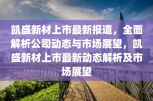 凯盛新材上市最新报道，全面解析公司动态与市场展望，凯盛新材上市最新动态解析及市场展望