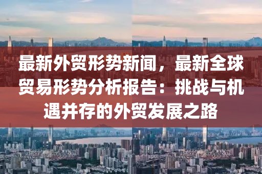 最新外贸形势新闻，最新全球贸易形势分析报告：挑战与机遇并存的外贸发展之路