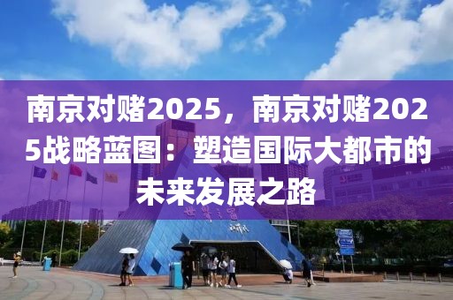 南京对赌2025，南京对赌2025战略蓝图：塑造国际大都市的未来发展之路