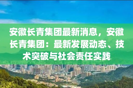 安徽长青集团最新消息，安徽长青集团：最新发展动态、技术突破与社会责任实践
