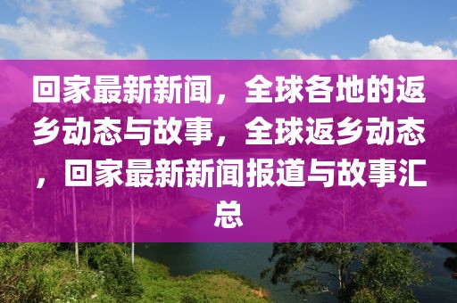 回家最新新闻，全球各地的返乡动态与故事，全球返乡动态，回家最新新闻报道与故事汇总