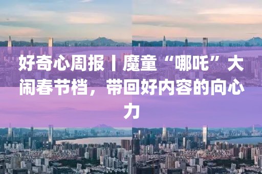 好奇心周报丨魔童“哪吒”大闹春节档，带回好内容的向心力