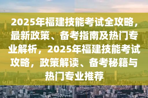 2025年福建技能考试全攻略，最新政策、备考指南及热门专业解析，2025年福建技能考试攻略，政策解读、备考秘籍与热门专业推荐