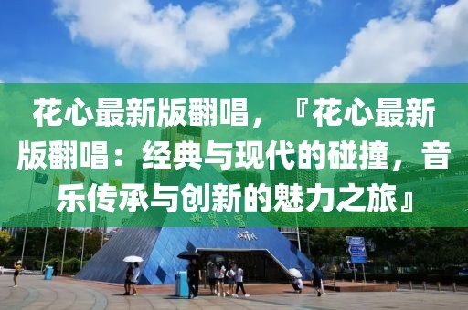 花心最新版翻唱，『花心最新版翻唱：经典与现代的碰撞，音乐传承与创新的魅力之旅』