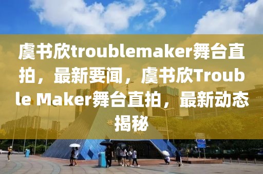 虞书欣troublemaker舞台直拍，最新要闻，虞书欣Trouble Maker舞台直拍，最新动态揭秘