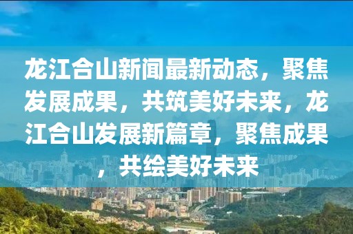 龙江合山新闻最新动态，聚焦发展成果，共筑美好未来，龙江合山发展新篇章，聚焦成果，共绘美好未来