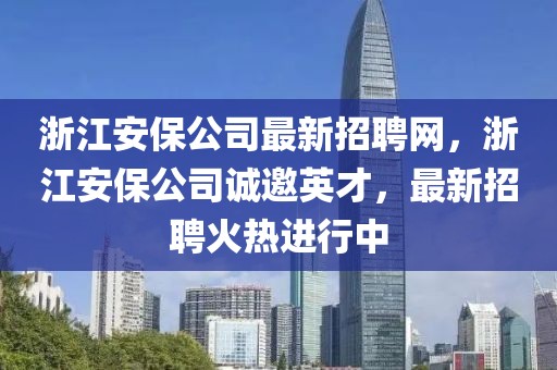 浙江安保公司最新招聘网，浙江安保公司诚邀英才，最新招聘火热进行中