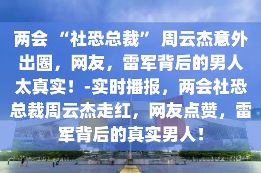 两会 “社恐总裁” 周云杰意外出圈，网友，雷军背后的男人太真实！-实时播报，两会社恐总裁周云杰走红，网友点赞，雷军背后的真实男人！