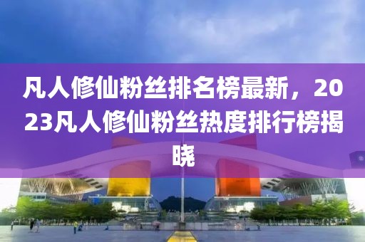 凡人修仙粉丝排名榜最新，2023凡人修仙粉丝热度排行榜揭晓