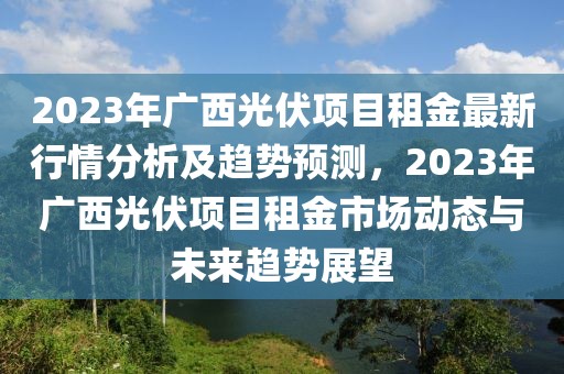 2023年广西光伏项目租金最新行情分析及趋势预测，2023年广西光伏项目租金市场动态与未来趋势展望