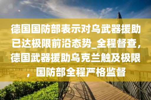 德国国防部表示对乌武器援助已达极限前沿态势_全程督查，德国武器援助乌克兰触及极限，国防部全程严格监督