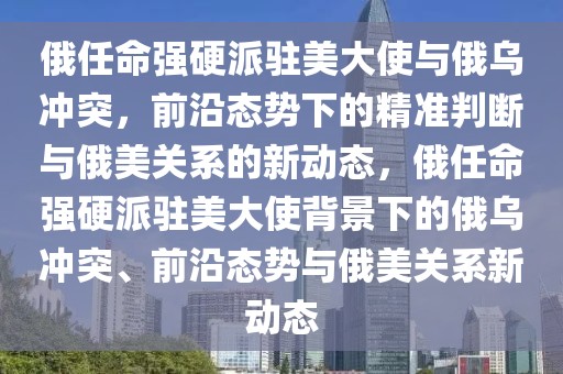 俄任命强硬派驻美大使与俄乌冲突，前沿态势下的精准判断与俄美关系的新动态，俄任命强硬派驻美大使背景下的俄乌冲突、前沿态势与俄美关系新动态