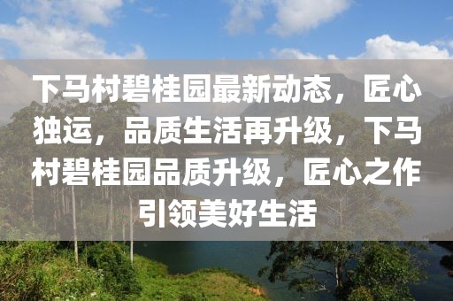 下马村碧桂园最新动态，匠心独运，品质生活再升级，下马村碧桂园品质升级，匠心之作引领美好生活