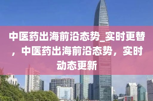 中医药出海前沿态势_实时更替，中医药出海前沿态势，实时动态更新