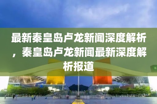 最新秦皇岛卢龙新闻深度解析，秦皇岛卢龙新闻最新深度解析报道