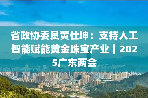 省政协委员黄仕坤：支持人工智能赋能黄金珠宝产业丨2025广东两会