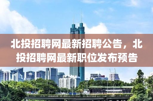 北投招聘网最新招聘公告，北投招聘网最新职位发布预告