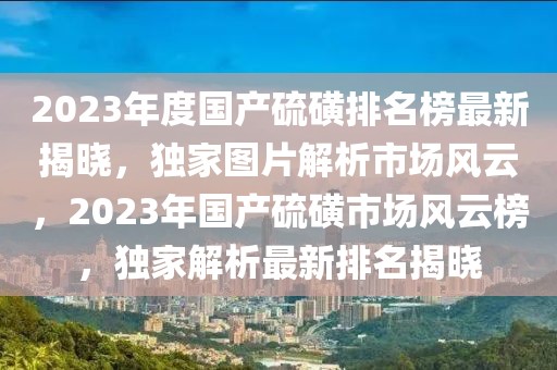 2023年度国产硫磺排名榜最新揭晓，独家图片解析市场风云，2023年国产硫磺市场风云榜，独家解析最新排名揭晓