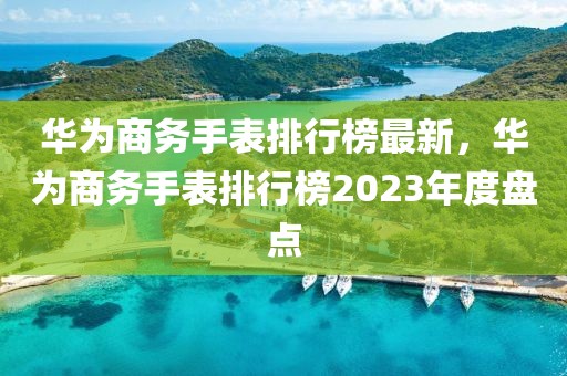 华为商务手表排行榜最新，华为商务手表排行榜2023年度盘点