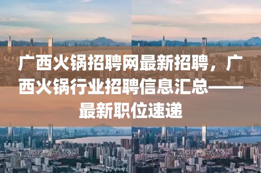 广西火锅招聘网最新招聘，广西火锅行业招聘信息汇总——最新职位速递