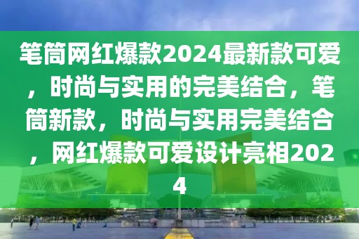 笔筒网红爆款2024最新款可爱，时尚与实用的完美结合，笔筒新款，时尚与实用完美结合，网红爆款可爱设计亮相2024