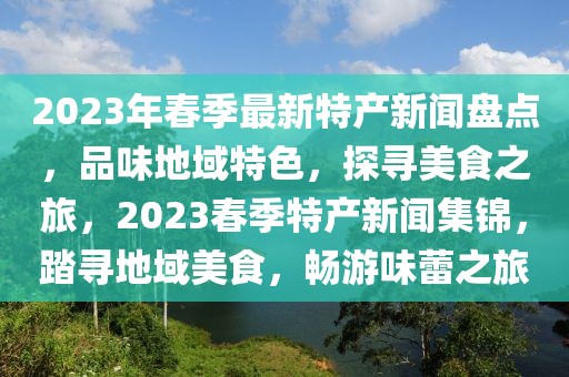 2023年春季最新特产新闻盘点，品味地域特色，探寻美食之旅，2023春季特产新闻集锦，踏寻地域美食，畅游味蕾之旅