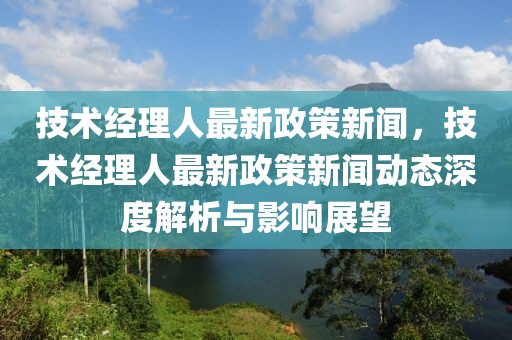 技术经理人最新政策新闻，技术经理人最新政策新闻动态深度解析与影响展望