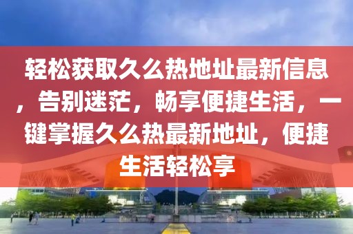 轻松获取久么热地址最新信息，告别迷茫，畅享便捷生活，一键掌握久么热最新地址，便捷生活轻松享