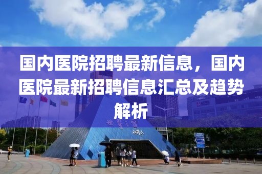 国内医院招聘最新信息，国内医院最新招聘信息汇总及趋势解析