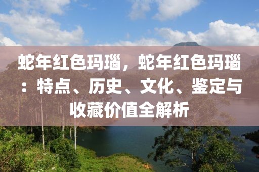 蛇年红色玛瑙，蛇年红色玛瑙：特点、历史、文化、鉴定与收藏价值全解析