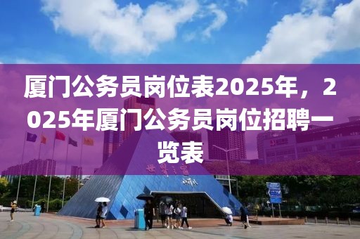 厦门公务员岗位表2025年，2025年厦门公务员岗位招聘一览表