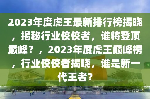 2023年度虎王最新排行榜揭晓，揭秘行业佼佼者，谁将登顶巅峰？，2023年度虎王巅峰榜，行业佼佼者揭晓，谁是新一代王者？