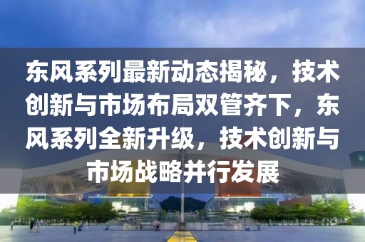 东风系列最新动态揭秘，技术创新与市场布局双管齐下，东风系列全新升级，技术创新与市场战略并行发展