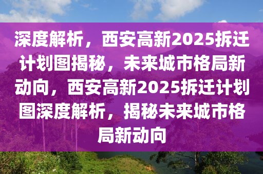 深度解析，西安高新2025拆迁计划图揭秘，未来城市格局新动向，西安高新2025拆迁计划图深度解析，揭秘未来城市格局新动向