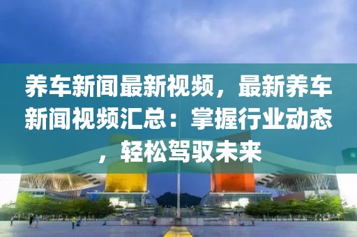 养车新闻最新视频，最新养车新闻视频汇总：掌握行业动态，轻松驾驭未来