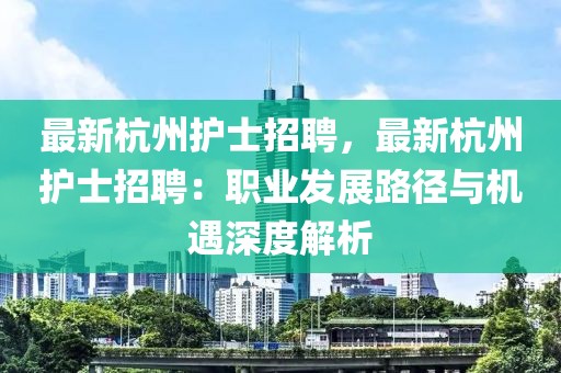 最新杭州护士招聘，最新杭州护士招聘：职业发展路径与机遇深度解析